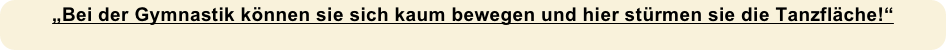 „Bei der Gymnastik können sie sich kaum bewegen und hier stürmen sie die Tanzfläche!“